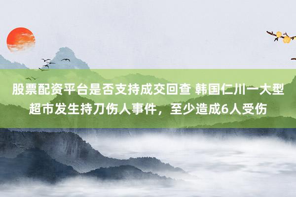 股票配资平台是否支持成交回查 韩国仁川一大型超市发生持刀伤人事件，至少造成6人受伤