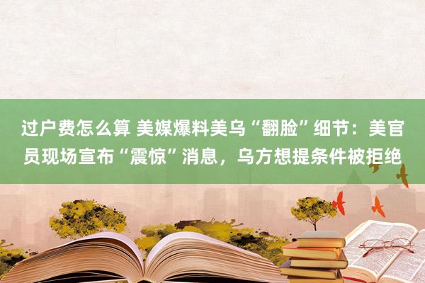 过户费怎么算 美媒爆料美乌“翻脸”细节：美官员现场宣布“震惊”消息，乌方想提条件被拒绝