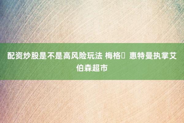 配资炒股是不是高风险玩法 梅格・惠特曼执掌艾伯森超市